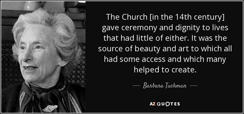 The Church [in the 14th century] gave ceremony and dignity to lives that had little of either. It was the source of beauty and art to which all had some access and which many helped to create. - Barbara Tuchman