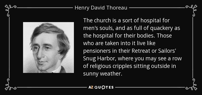 The church is a sort of hospital for men's souls, and as full of quackery as the hospital for their bodies. Those who are taken into it live like pensioners in their Retreat or Sailors' Snug Harbor, where you may see a row of religious cripples sitting outside in sunny weather. - Henry David Thoreau
