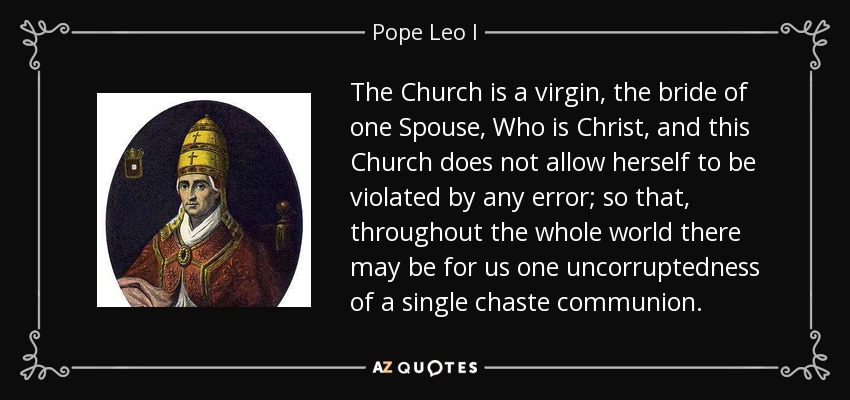 The Church is a virgin, the bride of one Spouse, Who is Christ, and this Church does not allow herself to be violated by any error; so that, throughout the whole world there may be for us one uncorruptedness of a single chaste communion. - Pope Leo I
