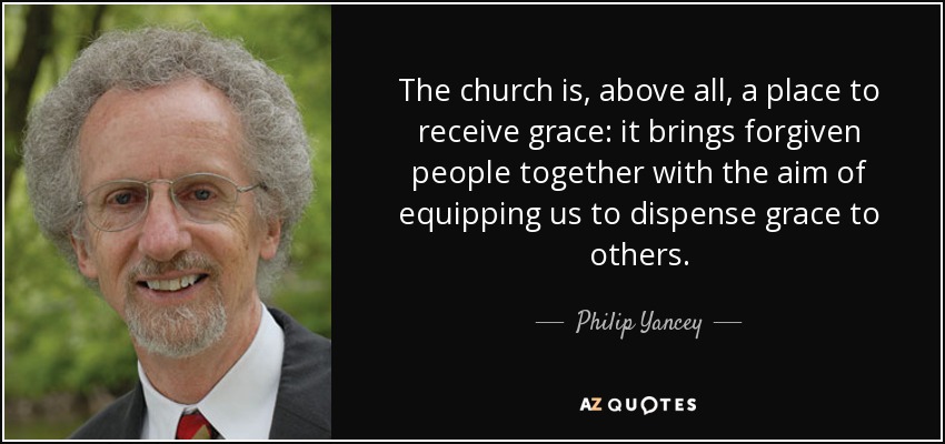 The church is, above all, a place to receive grace: it brings forgiven people together with the aim of equipping us to dispense grace to others. - Philip Yancey