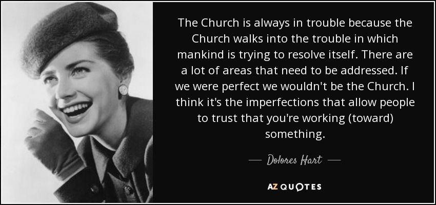 The Church is always in trouble because the Church walks into the trouble in which mankind is trying to resolve itself. There are a lot of areas that need to be addressed. If we were perfect we wouldn't be the Church. I think it's the imperfections that allow people to trust that you're working (toward) something. - Dolores Hart