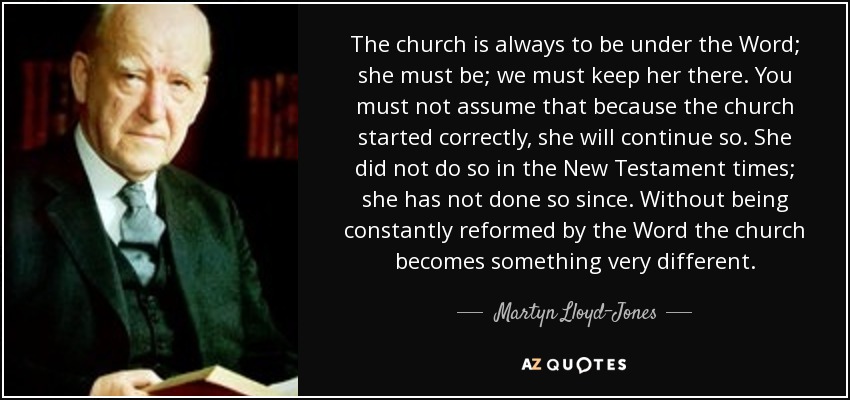 The church is always to be under the Word; she must be; we must keep her there. You must not assume that because the church started correctly, she will continue so. She did not do so in the New Testament times; she has not done so since. Without being constantly reformed by the Word the church becomes something very different. - Martyn Lloyd-Jones 