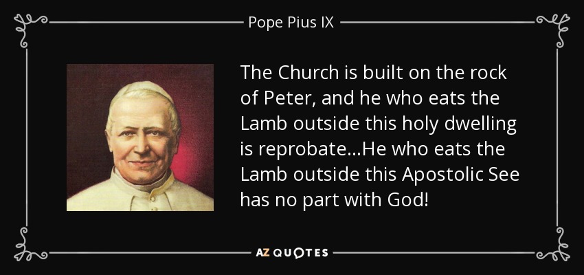 The Church is built on the rock of Peter, and he who eats the Lamb outside this holy dwelling is reprobate .. .He who eats the Lamb outside this Apostolic See has no part with God! - Pope Pius IX