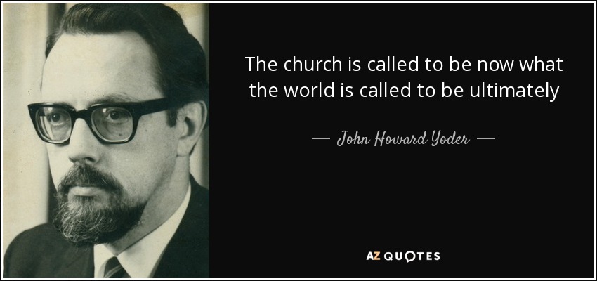The church is called to be now what the world is called to be ultimately - John Howard Yoder