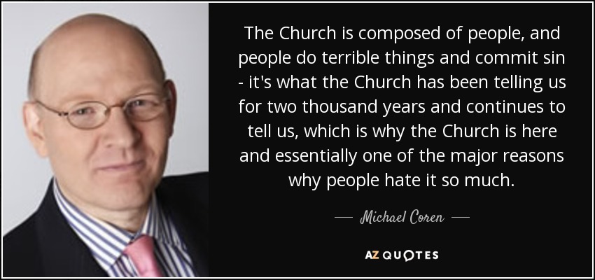 The Church is composed of people, and people do terrible things and commit sin - it's what the Church has been telling us for two thousand years and continues to tell us, which is why the Church is here and essentially one of the major reasons why people hate it so much. - Michael Coren