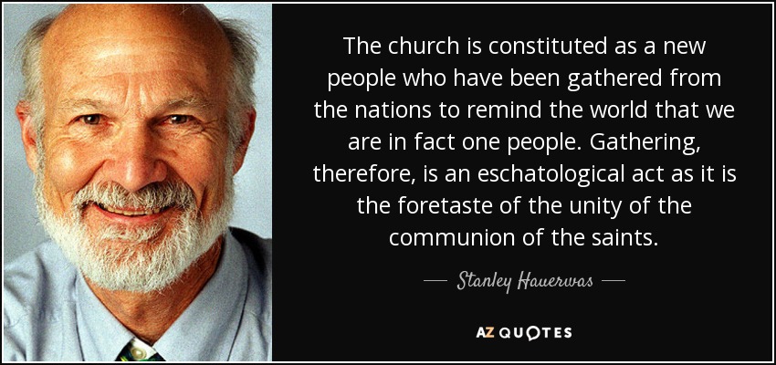 The church is constituted as a new people who have been gathered from the nations to remind the world that we are in fact one people. Gathering, therefore, is an eschatological act as it is the foretaste of the unity of the communion of the saints. - Stanley Hauerwas