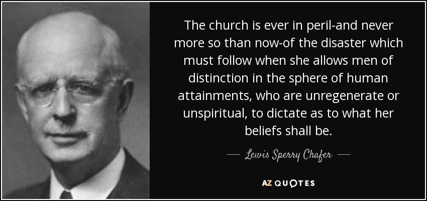The church is ever in peril-and never more so than now-of the disaster which must follow when she allows men of distinction in the sphere of human attainments, who are unregenerate or unspiritual, to dictate as to what her beliefs shall be. - Lewis Sperry Chafer