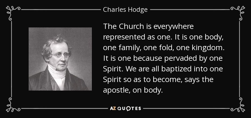 The Church is everywhere represented as one. It is one body, one family, one fold, one kingdom. It is one because pervaded by one Spirit. We are all baptized into one Spirit so as to become, says the apostle, on body. - Charles Hodge