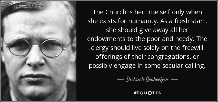 The Church is her true self only when she exists for humanity. As a fresh start, she should give away all her endowments to the poor and needy. The clergy should live solely on the freewill offerings of their congregations, or possibly engage in some secular calling. - Dietrich Bonhoeffer