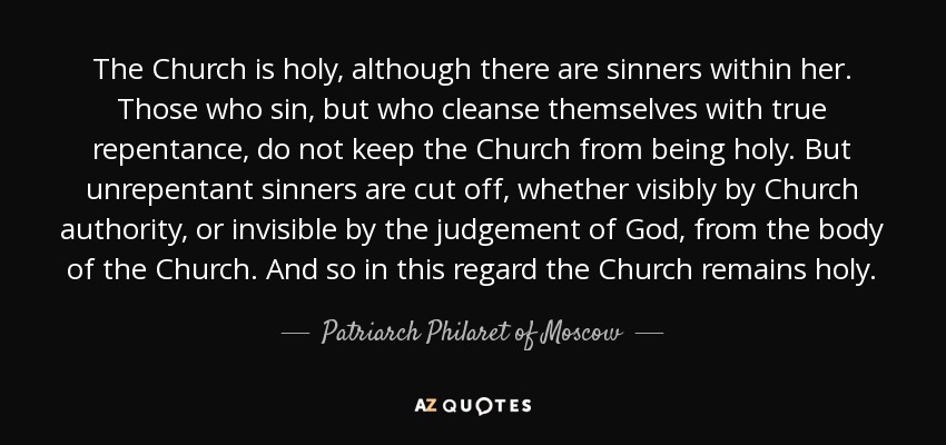 The Church is holy, although there are sinners within her. Those who sin, but who cleanse themselves with true repentance, do not keep the Church from being holy. But unrepentant sinners are cut off, whether visibly by Church authority, or invisible by the judgement of God, from the body of the Church. And so in this regard the Church remains holy. - Patriarch Philaret of Moscow