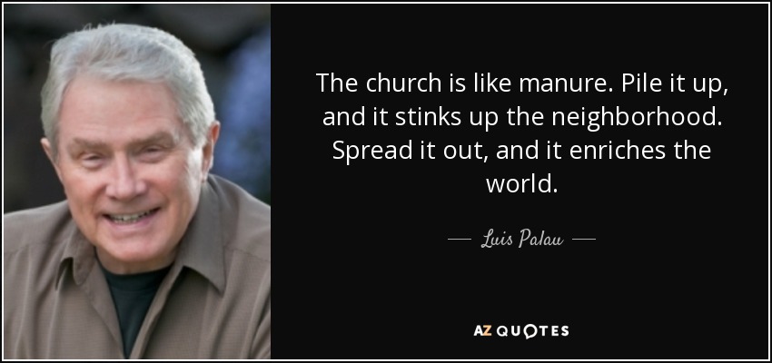 The church is like manure. Pile it up, and it stinks up the neighborhood. Spread it out, and it enriches the world. - Luis Palau