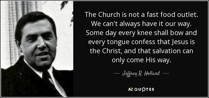 The Church is not a fast food outlet. We can't always have it our way. Some day every knee shall bow and every tongue confess that Jesus is the Christ, and that salvation can only come His way. - Jeffrey R. Holland