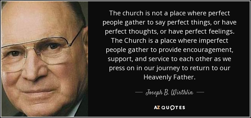 The church is not a place where perfect people gather to say perfect things, or have perfect thoughts, or have perfect feelings. The Church is a place where imperfect people gather to provide encouragement, support, and service to each other as we press on in our journey to return to our Heavenly Father. - Joseph B. Wirthlin