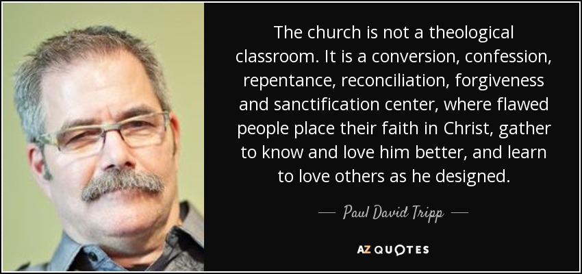 The church is not a theological classroom. It is a conversion, confession, repentance, reconciliation, forgiveness and sanctification center, where flawed people place their faith in Christ, gather to know and love him better, and learn to love others as he designed. - Paul David Tripp