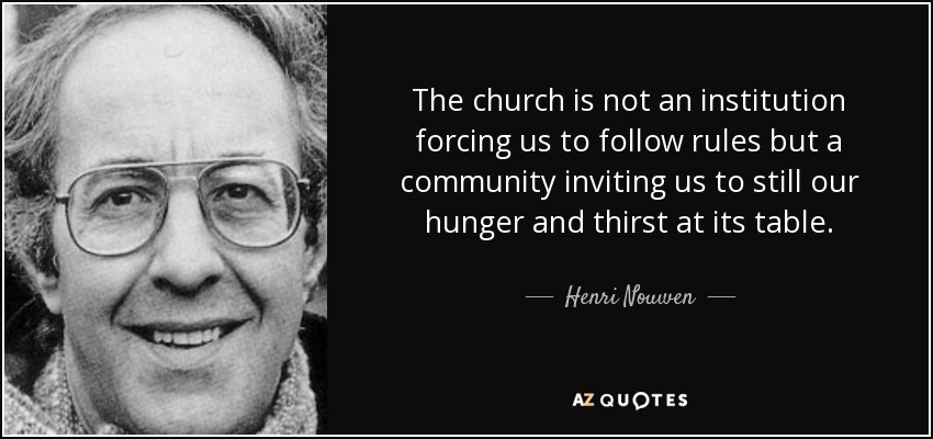The church is not an institution forcing us to follow rules but a community inviting us to still our hunger and thirst at its table. - Henri Nouwen