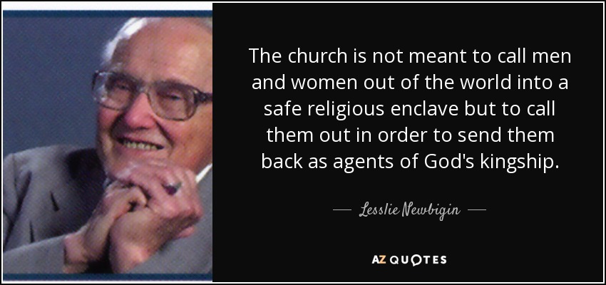 The church is not meant to call men and women out of the world into a safe religious enclave but to call them out in order to send them back as agents of God's kingship. - Lesslie Newbigin
