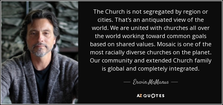 The Church is not segregated by region or cities. That's an antiquated view of the world. We are united with churches all over the world working toward common goals based on shared values. Mosaic is one of the most racially diverse churches on the planet. Our community and extended Church family is global and completely integrated. - Erwin McManus