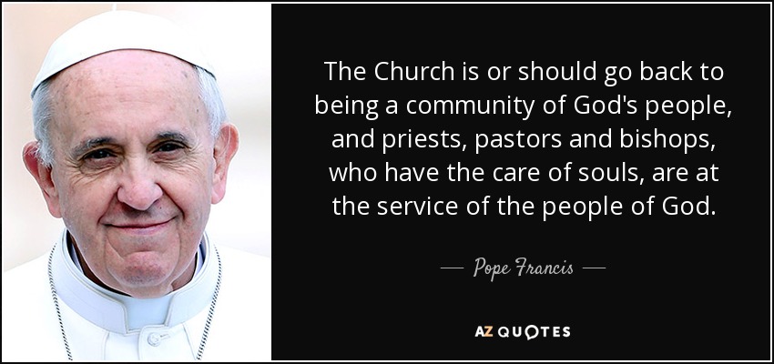 The Church is or should go back to being a community of God's people, and priests, pastors and bishops, who have the care of souls, are at the service of the people of God. - Pope Francis