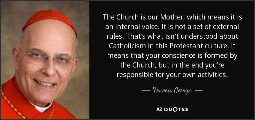 The Church is our Mother, which means it is an internal voice. It is not a set of external rules. That's what isn't understood about Catholicism in this Protestant culture. It means that your conscience is formed by the Church, but in the end you're responsible for your own activities. - Francis George