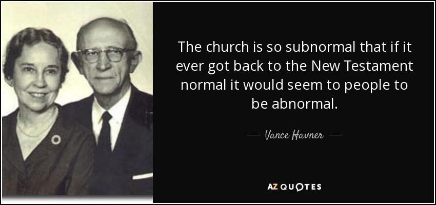 The church is so subnormal that if it ever got back to the New Testament normal it would seem to people to be abnormal. - Vance Havner