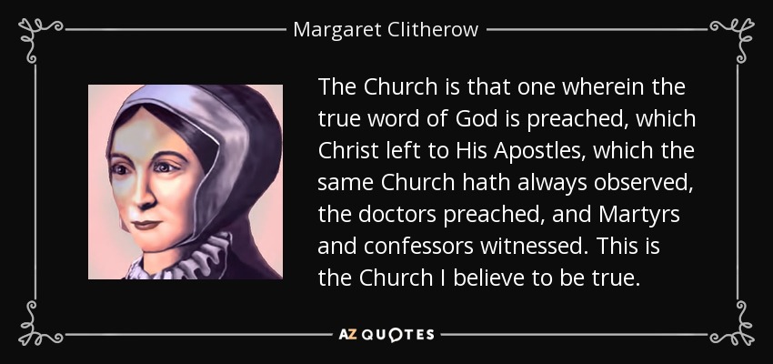The Church is that one wherein the true word of God is preached, which Christ left to His Apostles, which the same Church hath always observed, the doctors preached, and Martyrs and confessors witnessed. This is the Church I believe to be true. - Margaret Clitherow