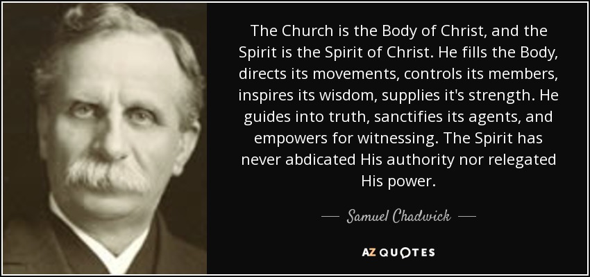 The Church is the Body of Christ, and the Spirit is the Spirit of Christ. He fills the Body, directs its movements, controls its members, inspires its wisdom, supplies it's strength. He guides into truth, sanctifies its agents, and empowers for witnessing. The Spirit has never abdicated His authority nor relegated His power. - Samuel Chadwick