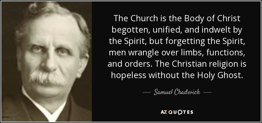 The Church is the Body of Christ begotten, unified, and indwelt by the Spirit, but forgetting the Spirit, men wrangle over limbs, functions, and orders. The Christian religion is hopeless without the Holy Ghost. - Samuel Chadwick