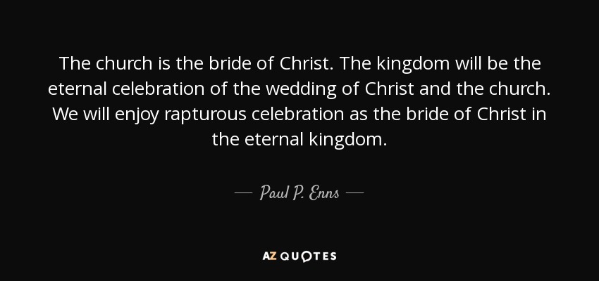 The church is the bride of Christ. The kingdom will be the eternal celebration of the wedding of Christ and the church. We will enjoy rapturous celebration as the bride of Christ in the eternal kingdom. - Paul P. Enns