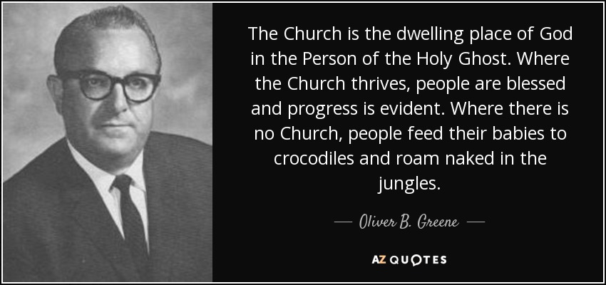 The Church is the dwelling place of God in the Person of the Holy Ghost. Where the Church thrives, people are blessed and progress is evident. Where there is no Church, people feed their babies to crocodiles and roam naked in the jungles. - Oliver B. Greene