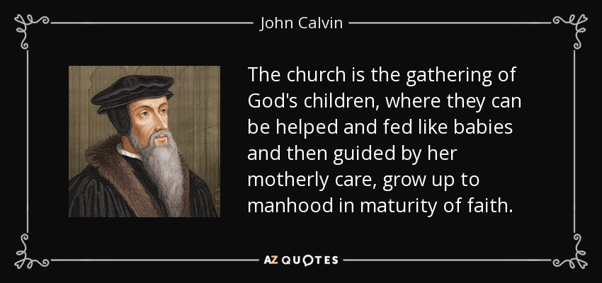 The church is the gathering of God's children, where they can be helped and fed like babies and then guided by her motherly care, grow up to manhood in maturity of faith. - John Calvin