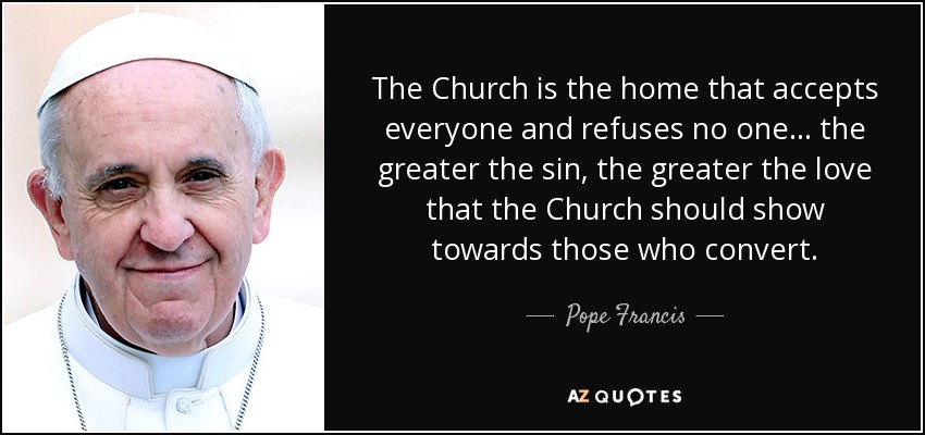 The Church is the home that accepts everyone and refuses no one ... the greater the sin, the greater the love that the Church should show towards those who convert. - Pope Francis