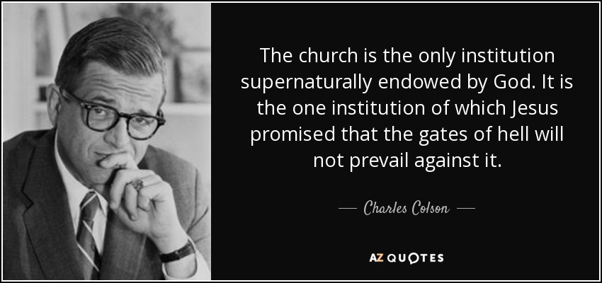 The church is the only institution supernaturally endowed by God. It is the one institution of which Jesus promised that the gates of hell will not prevail against it. - Charles Colson