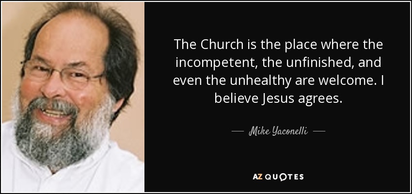 The Church is the place where the incompetent, the unfinished, and even the unhealthy are welcome. I believe Jesus agrees. - Mike Yaconelli