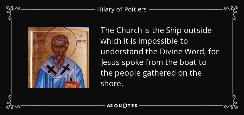 The Church is the Ship outside which it is impossible to understand the Divine Word, for Jesus spoke from the boat to the people gathered on the shore. - Hilary of Poitiers