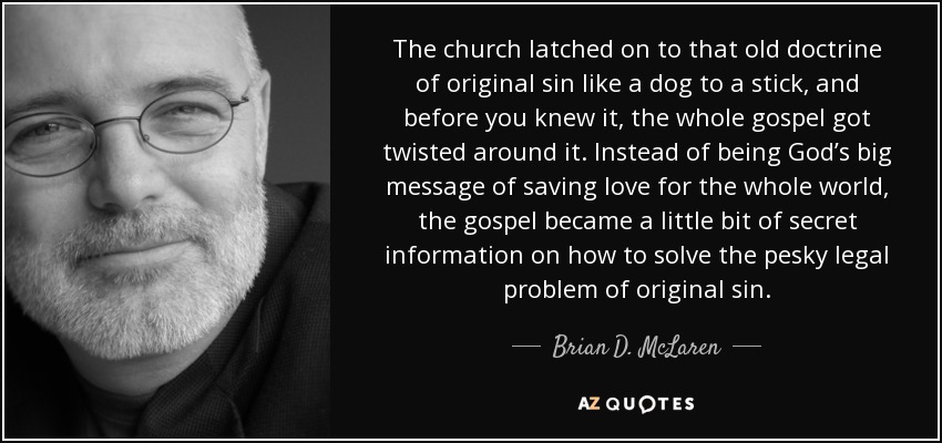 The church latched on to that old doctrine of original sin like a dog to a stick, and before you knew it, the whole gospel got twisted around it. Instead of being God’s big message of saving love for the whole world, the gospel became a little bit of secret information on how to solve the pesky legal problem of original sin. - Brian D. McLaren