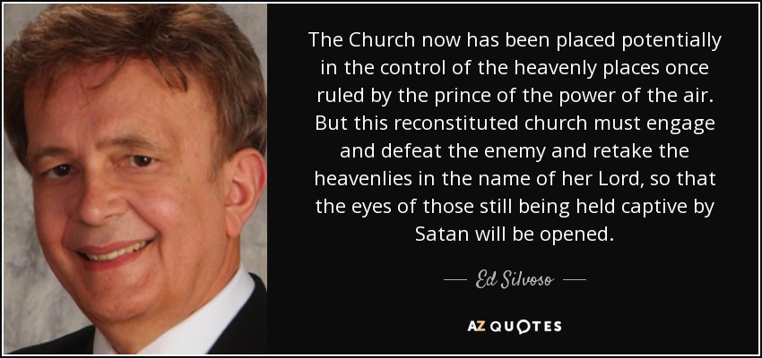 The Church now has been placed potentially in the control of the heavenly places once ruled by the prince of the power of the air. But this reconstituted church must engage and defeat the enemy and retake the heavenlies in the name of her Lord, so that the eyes of those still being held captive by Satan will be opened. - Ed Silvoso