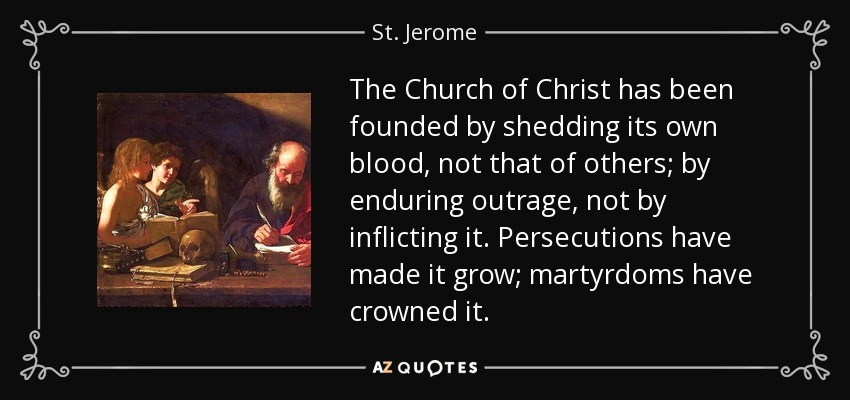 The Church of Christ has been founded by shedding its own blood, not that of others; by enduring outrage, not by inflicting it. Persecutions have made it grow; martyrdoms have crowned it. - St. Jerome