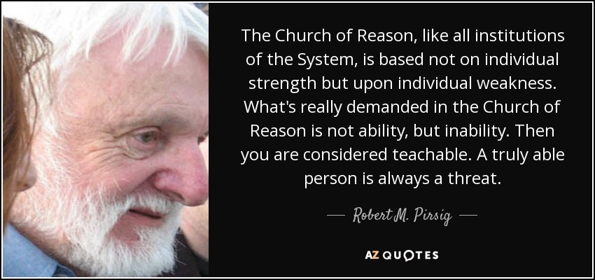 The Church of Reason, like all institutions of the System, is based not on individual strength but upon individual weakness. What's really demanded in the Church of Reason is not ability, but inability. Then you are considered teachable. A truly able person is always a threat. - Robert M. Pirsig