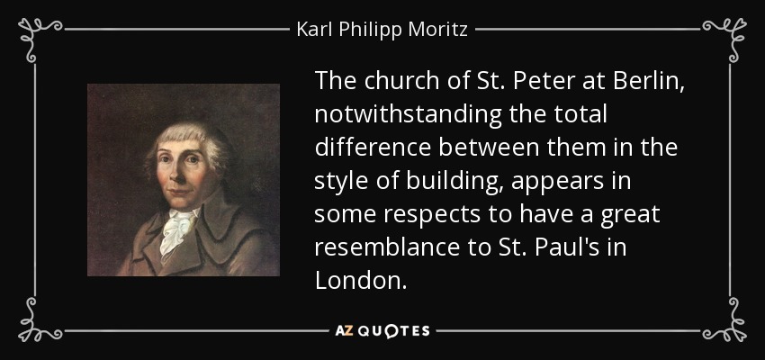 The church of St. Peter at Berlin, notwithstanding the total difference between them in the style of building, appears in some respects to have a great resemblance to St. Paul's in London. - Karl Philipp Moritz