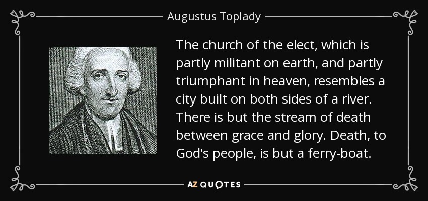 The church of the elect, which is partly militant on earth, and partly triumphant in heaven, resembles a city built on both sides of a river. There is but the stream of death between grace and glory. Death, to God's people, is but a ferry-boat. - Augustus Toplady