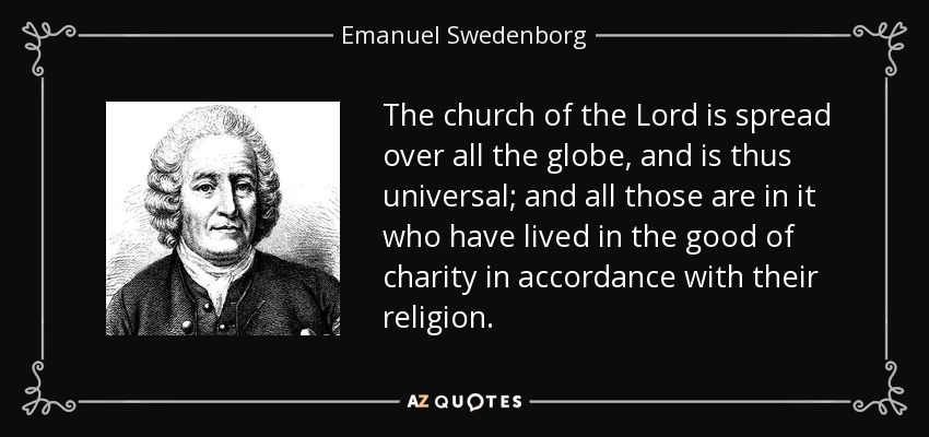 The church of the Lord is spread over all the globe, and is thus universal; and all those are in it who have lived in the good of charity in accordance with their religion. - Emanuel Swedenborg