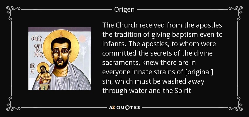 The Church received from the apostles the tradition of giving baptism even to infants. The apostles, to whom were committed the secrets of the divine sacraments, knew there are in everyone innate strains of [original] sin, which must be washed away through water and the Spirit - Origen