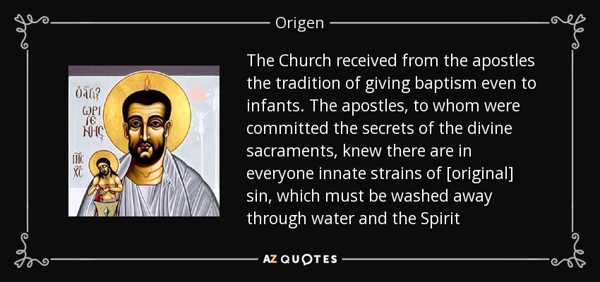 The Church received from the apostles the tradition of giving baptism even to infants. The apostles, to whom were committed the secrets of the divine sacraments, knew there are in everyone innate strains of [original] sin, which must be washed away through water and the Spirit - Origen