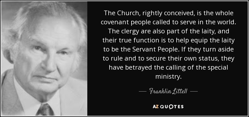 The Church, rightly conceived, is the whole covenant people called to serve in the world. The clergy are also part of the laity, and their true function is to help equip the laity to be the Servant People. If they turn aside to rule and to secure their own status, they have betrayed the calling of the special ministry. - Franklin Littell