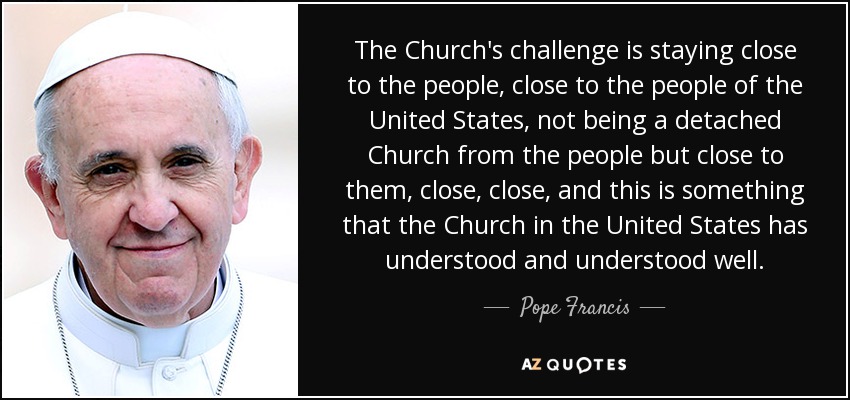 The Church's challenge is staying close to the people, close to the people of the United States, not being a detached Church from the people but close to them, close, close, and this is something that the Church in the United States has understood and understood well. - Pope Francis