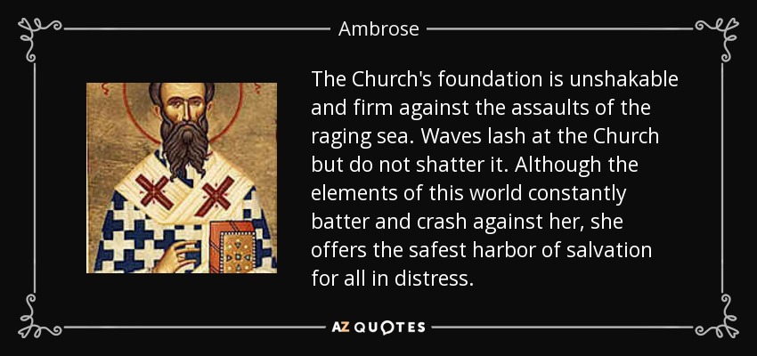 The Church's foundation is unshakable and firm against the assaults of the raging sea. Waves lash at the Church but do not shatter it. Although the elements of this world constantly batter and crash against her, she offers the safest harbor of salvation for all in distress. - Ambrose