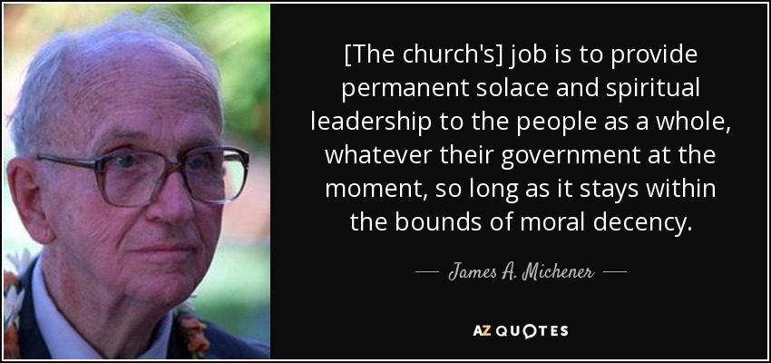 [The church's] job is to provide permanent solace and spiritual leadership to the people as a whole, whatever their government at the moment, so long as it stays within the bounds of moral decency. - James A. Michener