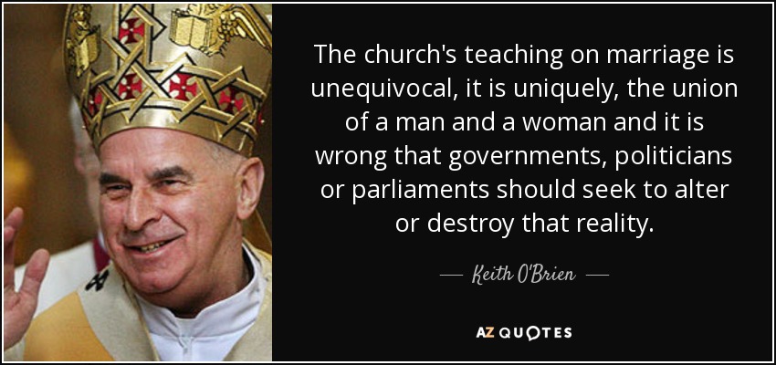 The church's teaching on marriage is unequivocal, it is uniquely, the union of a man and a woman and it is wrong that governments, politicians or parliaments should seek to alter or destroy that reality. - Keith O'Brien