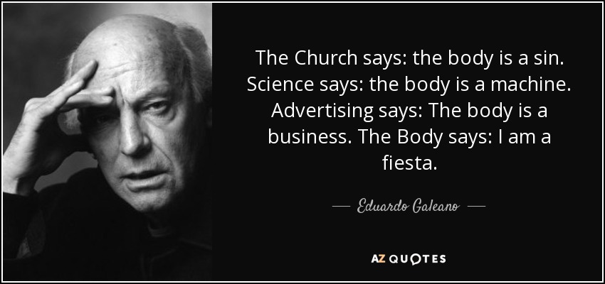 The Church says: the body is a sin. Science says: the body is a machine. Advertising says: The body is a business. The Body says: I am a fiesta. - Eduardo Galeano