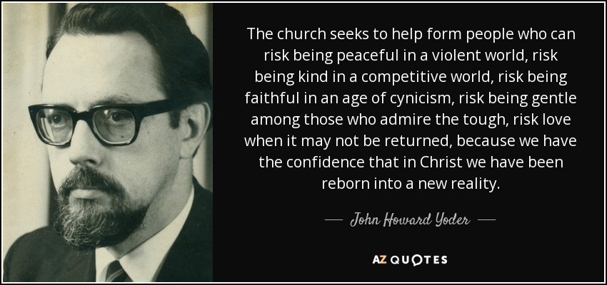 The church seeks to help form people who can risk being peaceful in a violent world, risk being kind in a competitive world, risk being faithful in an age of cynicism, risk being gentle among those who admire the tough, risk love when it may not be returned, because we have the confidence that in Christ we have been reborn into a new reality. - John Howard Yoder